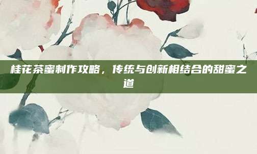 桂花茶蜜制作攻略,传统与创新相结合的甜蜜之道