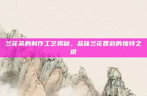 兰花茶的制作工艺揭秘,品味兰花香韵的独特之道