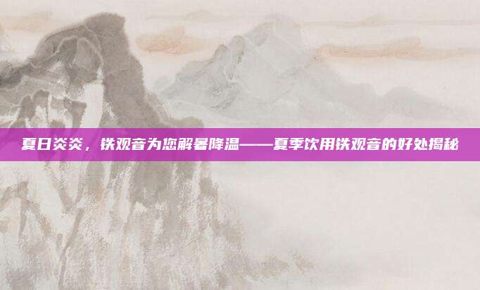 夏日炎炎,铁观音为您解暑降温——夏季饮用铁观音的好处揭秘