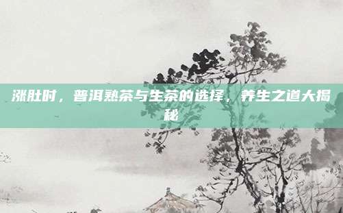 涨肚时,普洱熟茶与生茶的选择,养生之道大揭秘