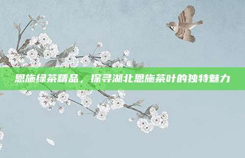 恩施绿茶精品,探寻湖北恩施茶叶的独特魅力
