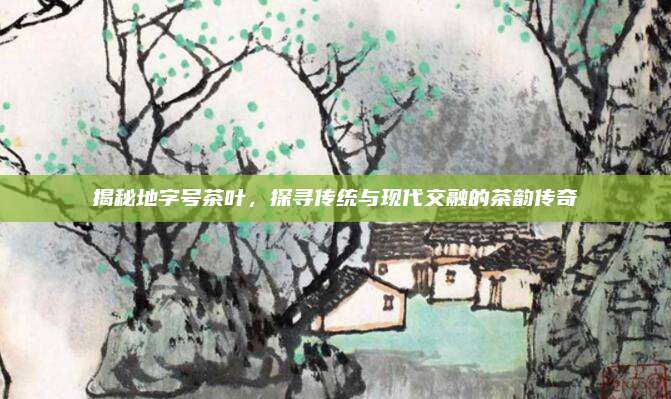 揭秘地字号茶叶,探寻传统与现代交融的茶韵传奇