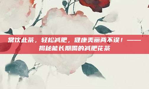 常饮此茶，轻松减肥，健康美丽两不误！——揭秘能长期喝的减肥花茶
