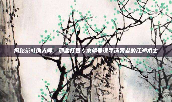 揭秘茶叶伪大师,那些打着专家旗号误导消费者的江湖术士