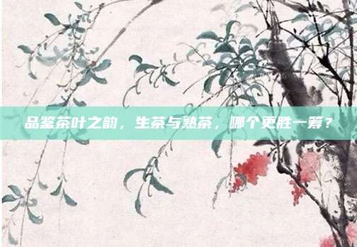 品鉴茶叶之韵,生茶与熟茶,哪个更胜一筹?