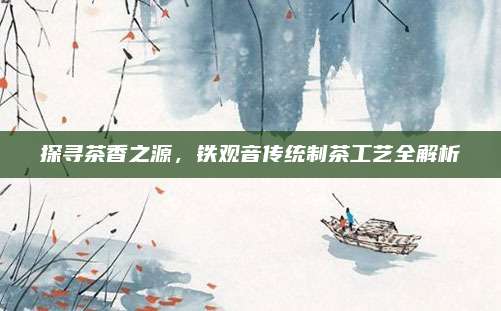探寻茶香之源,铁观音传统制茶工艺全解析