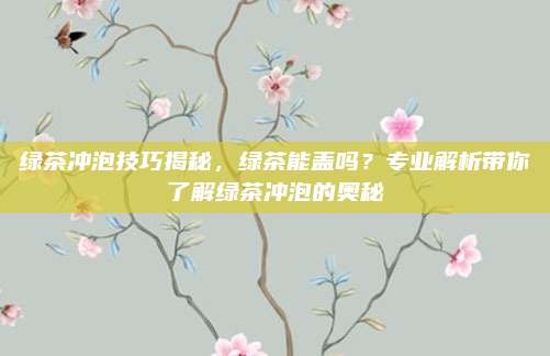 绿茶冲泡技巧揭秘，绿茶能盖吗？专业解析带你了解绿茶冲泡的奥秘
