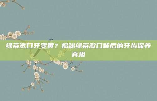 绿茶漱口牙变黄?揭秘绿茶漱口背后的牙齿保养真相