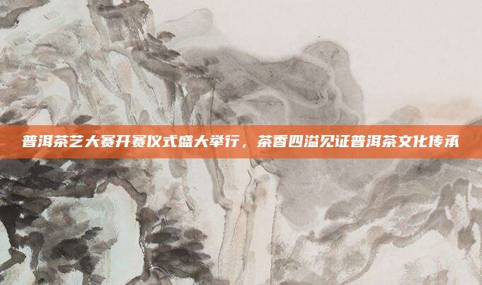 普洱茶艺大赛开赛仪式盛大举行,茶香四溢见证普洱茶文化传承
