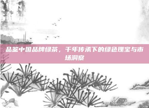 品鉴中国品牌绿茶,千年传承下的绿色瑰宝与市场洞察
