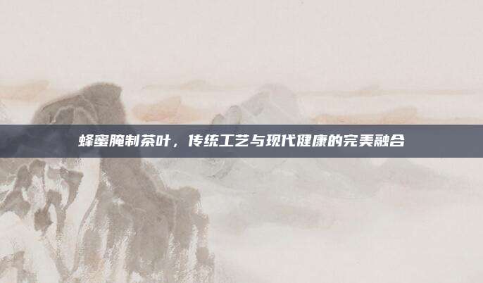 蜂蜜腌制茶叶，传统工艺与现代健康的完美融合