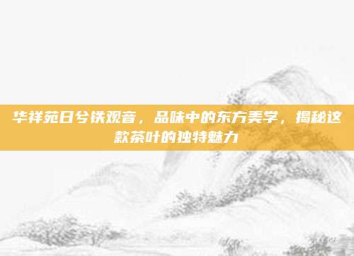 华祥苑日兮铁观音，品味中的东方美学，揭秘这款茶叶的独特魅力