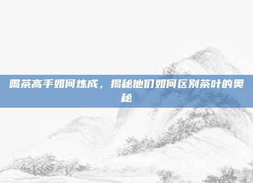 喝茶高手如何炼成，揭秘他们如何区别茶叶的奥秘