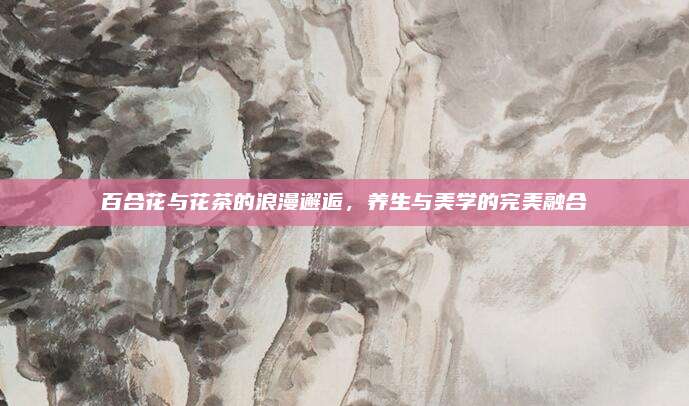 百合花与花茶的浪漫邂逅，养生与美学的完美融合