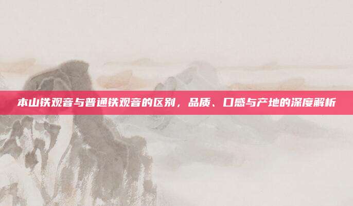 本山铁观音与普通铁观音的区别，品质、口感与产地的深度解析