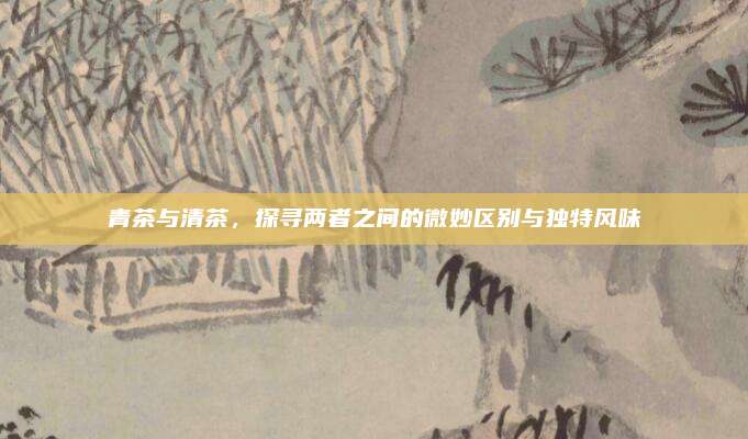 青茶与清茶,探寻两者之间的微妙区别与独特风味