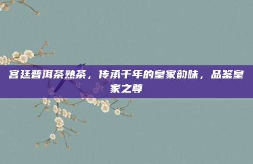 宫廷普洱茶熟茶，传承千年的皇家韵味，品鉴皇家之尊