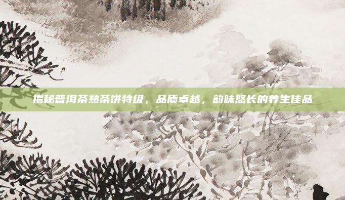 揭秘普洱茶熟茶饼特级,品质卓越,韵味悠长的养生佳品