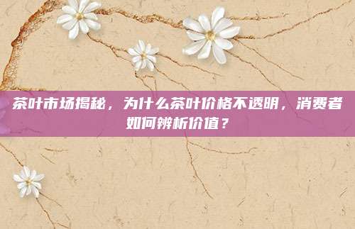茶叶市场揭秘，为什么茶叶价格不透明，消费者如何辨析价值？