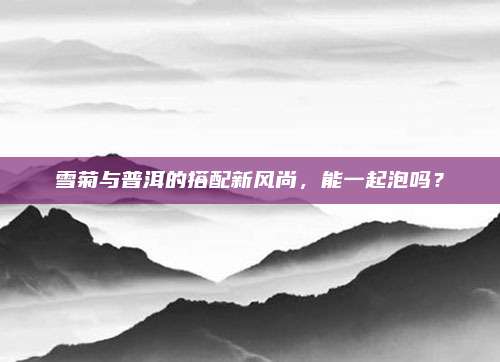 雪菊与普洱的搭配新风尚,能一起泡吗?