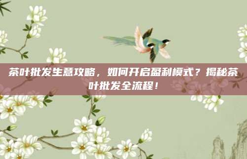 茶叶批发生意攻略，如何开启盈利模式？揭秘茶叶批发全流程！