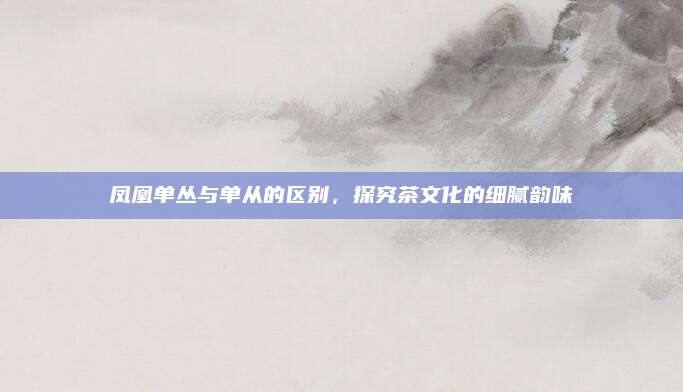 凤凰单丛与单从的区别,探究茶文化的细腻韵味