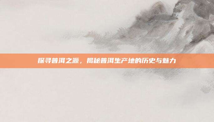 探寻普洱之源,揭秘普洱生产地的历史与魅力
