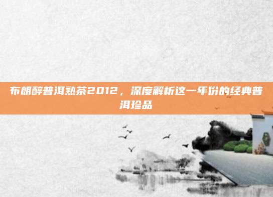 布朗醉普洱熟茶2012,深度解析这一年份的经典普洱珍品