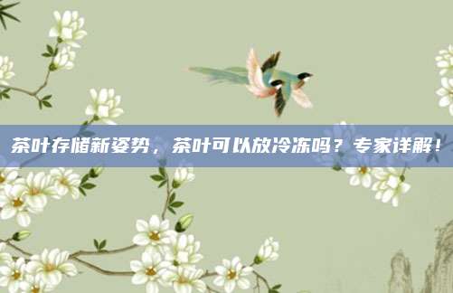 茶叶存储新姿势,茶叶可以放冷冻吗?专家详解!