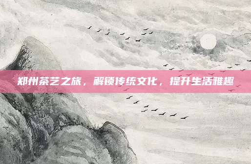郑州茶艺之旅,解锁传统文化,提升生活雅趣