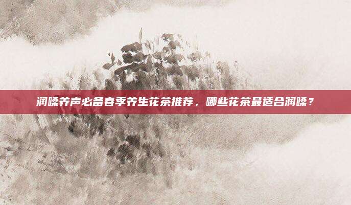 润嗓养声必备春季养生花茶推荐，哪些花茶最适合润嗓？