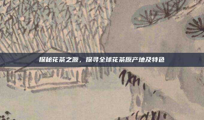 探秘花茶之源，探寻全球花茶原产地及特色