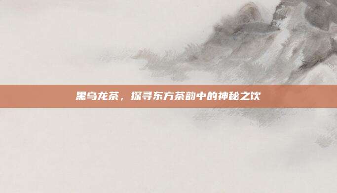 黑乌龙茶,探寻东方茶韵中的神秘之饮