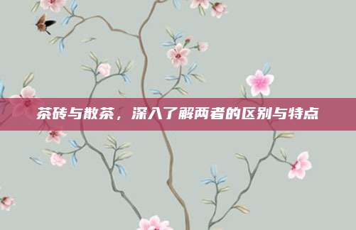 茶砖与散茶，深入了解两者的区别与特点