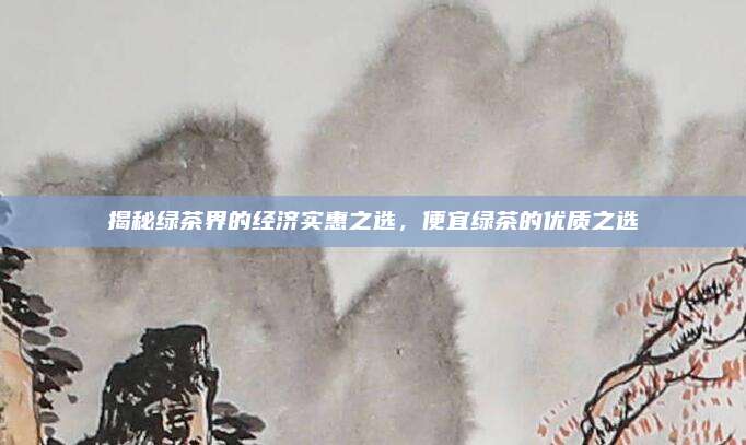 揭秘绿茶界的经济实惠之选,便宜绿茶的优质之选