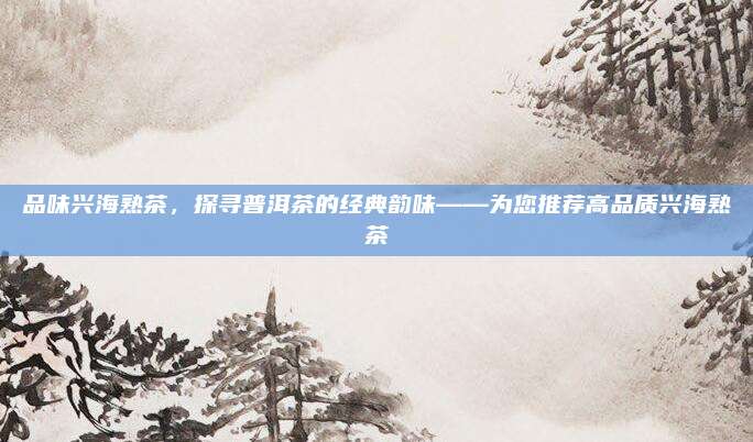 品味兴海熟茶，探寻普洱茶的经典韵味——为您推荐高品质兴海熟茶