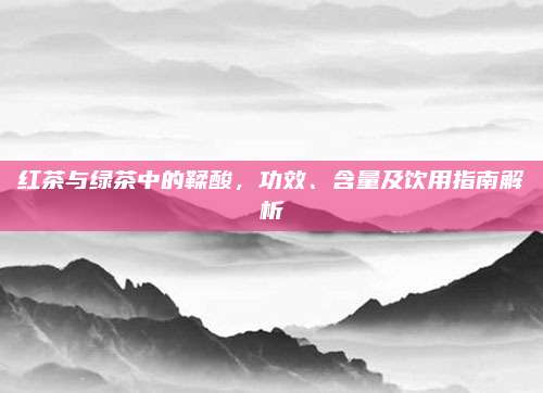 红茶与绿茶中的鞣酸,功效、含量及饮用指南解析