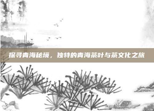 探寻青海秘境,独特的青海茶叶与茶文化之旅