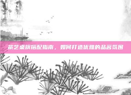 茶艺桌旗搭配指南，如何打造优雅的品茗氛围