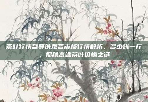 茶叶行情至尊铁观音市场行情解析,多少钱一斤,揭秘高端茶叶价格之谜