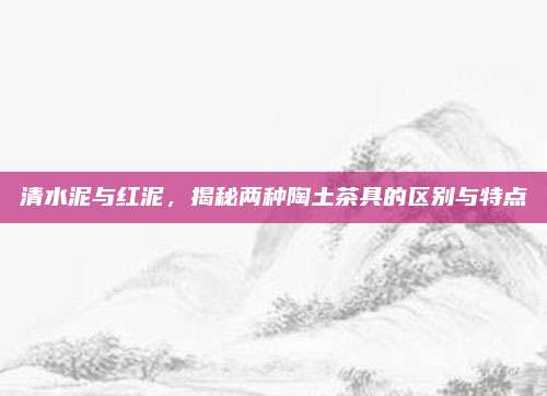 清水泥与红泥,揭秘两种陶土茶具的区别与特点
