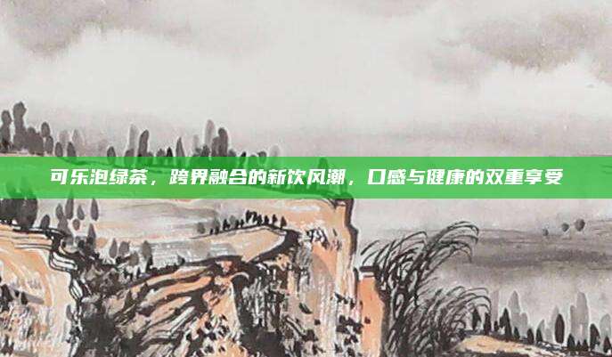 可乐泡绿茶,跨界融合的新饮风潮,口感与健康的双重享受