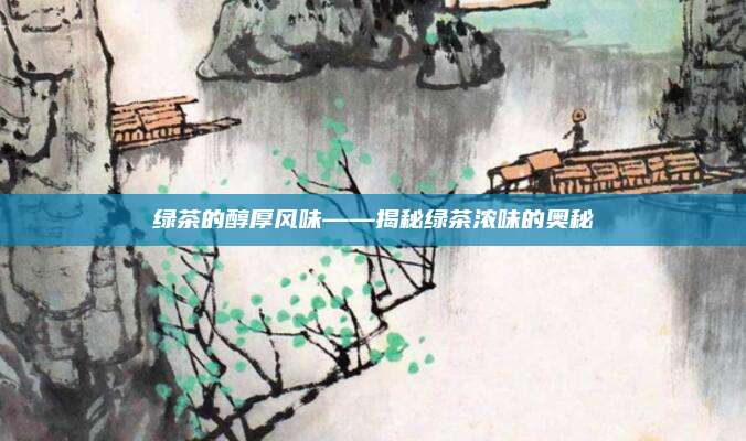 绿茶的醇厚风味——揭秘绿茶浓味的奥秘
