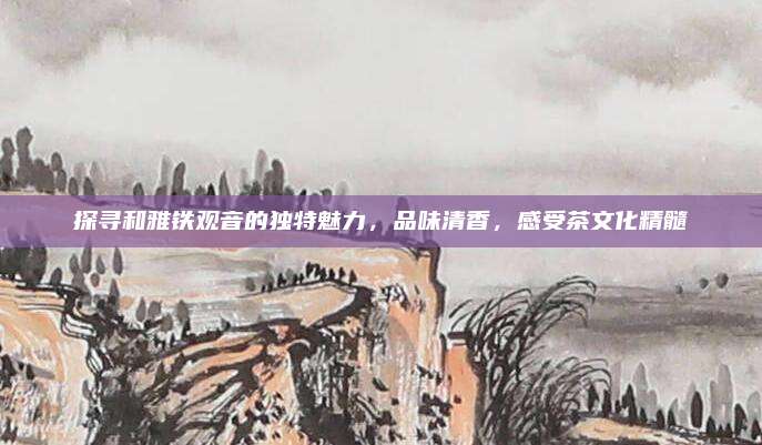 探寻和雅铁观音的独特魅力，品味清香，感受茶文化精髓