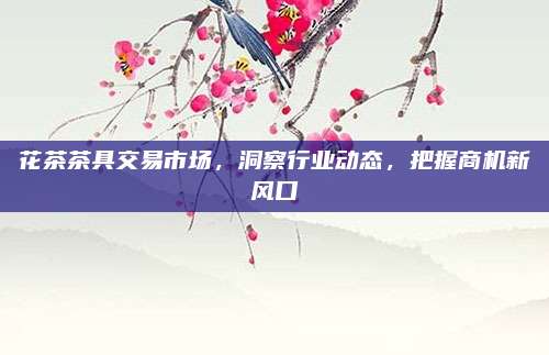 花茶茶具交易市场,洞察行业动态,把握商机新风口