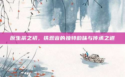原生茶之初,铁观音的独特韵味与传承之道