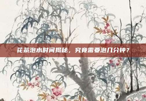 花茶泡水时间揭秘,究竟需要泡几分钟?