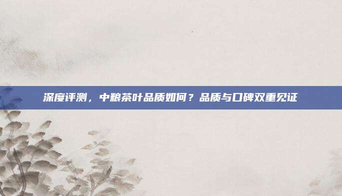 深度评测,中粮茶叶品质如何?品质与口碑双重见证