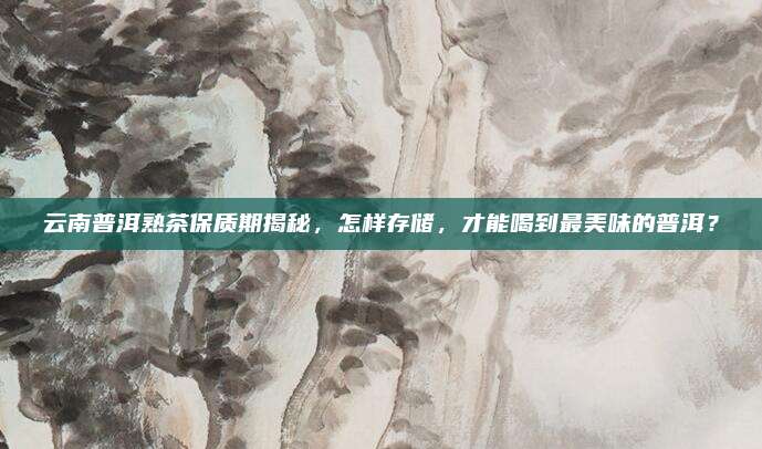 云南普洱熟茶保质期揭秘,怎样存储,才能喝到最美味的普洱?