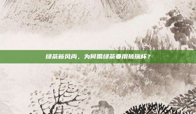 绿茶新风尚,为何喝绿茶要用玻璃杯?